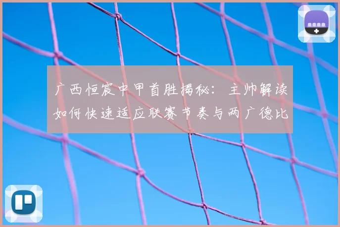 广西恒宸中甲首胜揭秘：主帅解读如何快速适应联赛节奏与两广德比意义