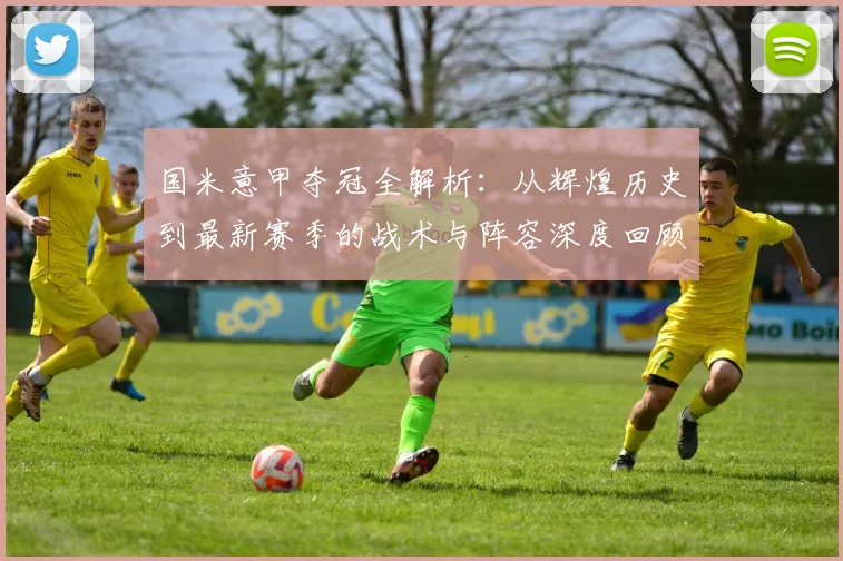 国米意甲夺冠全解析：从辉煌历史到最新赛季的战术与阵容深度回顾