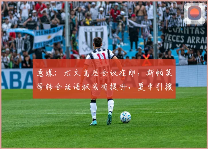意媒:尤文高层会议在即,斯帕莱蒂转会话语权或将提升,夏季引援策略受关注
