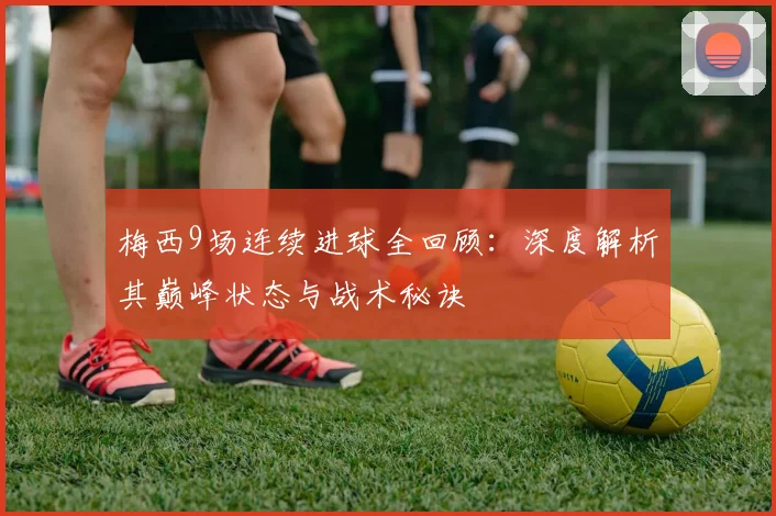 梅西9场连续进球全回顾:深度解析其巅峰状态与战术秘诀