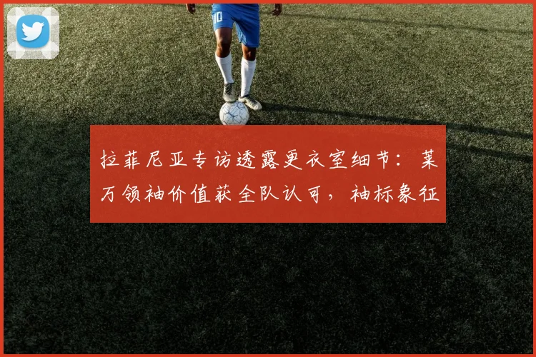拉菲尼亚专访透露更衣室细节:莱万领袖价值获全队认可,袖标象征敬意
