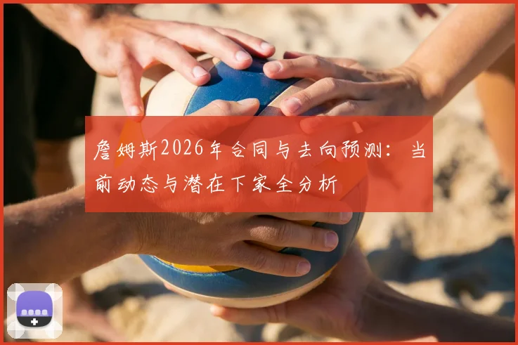 詹姆斯2026年合同与去向预测:当前动态与潜在下家全分析