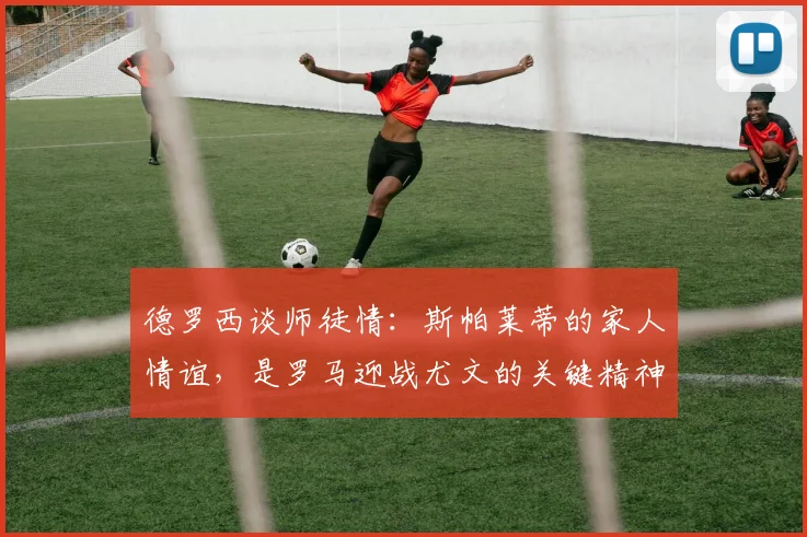 德罗西谈师徒情:斯帕莱蒂的家人情谊,是罗马迎战尤文的关键精神动力